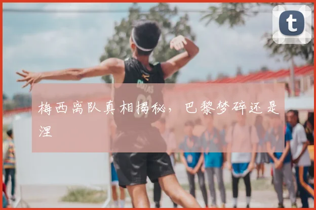 梅西离队真相揭秘，巴黎梦碎还是涅槃