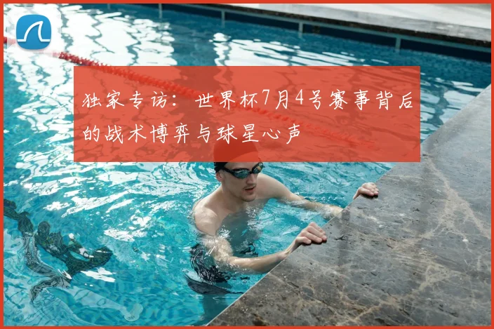 独家专访：世界杯7月4号赛事背后的战术博弈与球星心声
