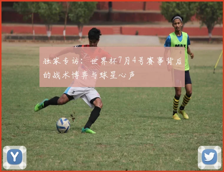 独家专访:世界杯7月4号赛事背后的战术博弈与球星心声