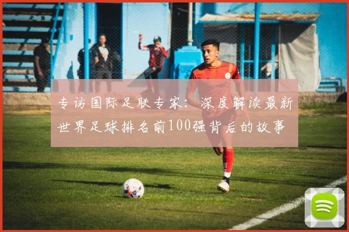 专访国际足联专家：深度解读最新世界足球排名前100强背后的故事