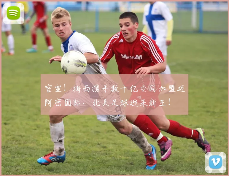 官宣!梅西携手数十亿合同加盟迈阿密国际,北美足球迎来新王!