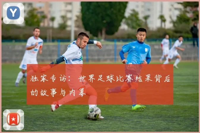 独家专访：世界足球比赛结果背后的故事与内幕