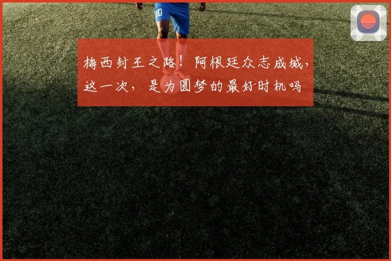 梅西封王之路！阿根廷众志成城，这一次，是为圆梦的最好时机吗