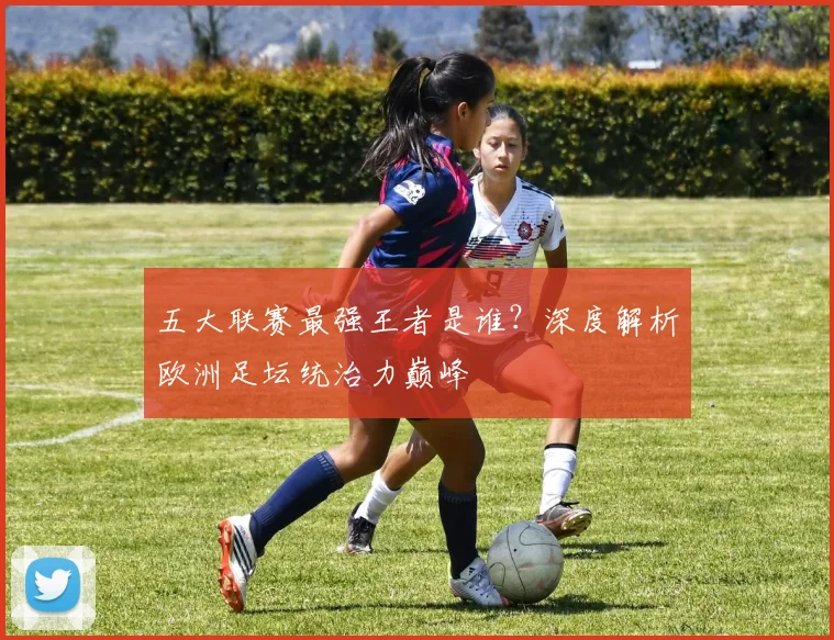 五大联赛最强王者是谁？深度解析欧洲足坛统治力巅峰